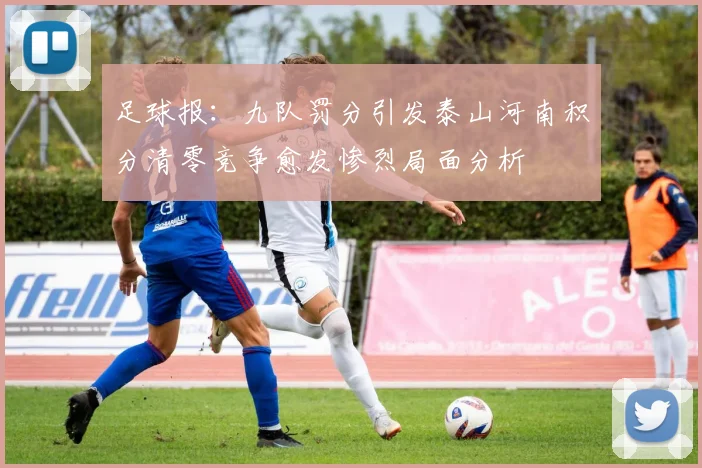 足球报：九队罚分引发泰山河南积分清零竞争愈发惨烈局面分析