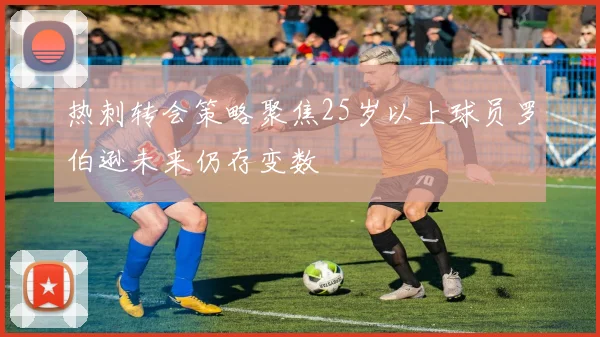 热刺转会策略聚焦25岁以上球员罗伯逊未来仍存变数