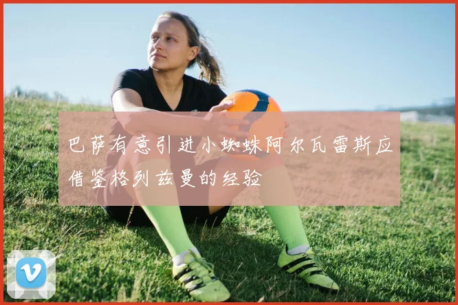 巴萨有意引进小蜘蛛阿尔瓦雷斯应借鉴格列兹曼的经验