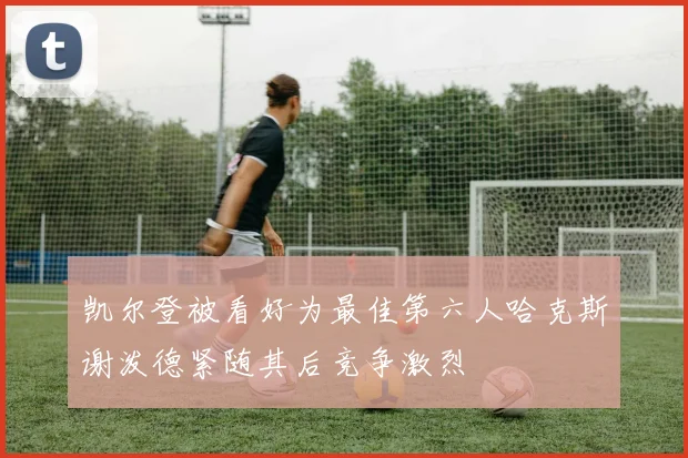 凯尔登被看好为最佳第六人哈克斯谢泼德紧随其后竞争激烈