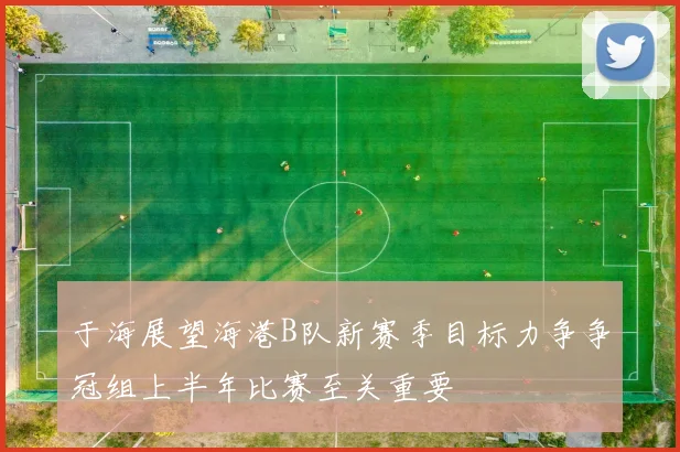 于海展望海港B队新赛季目标力争争冠组上半年比赛至关重要
