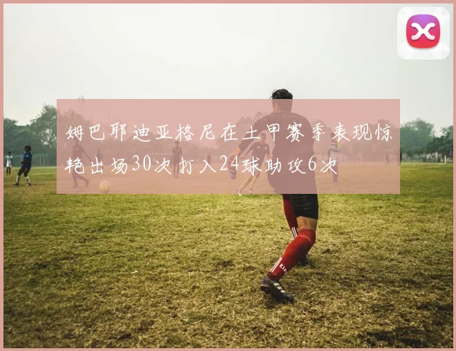 姆巴耶迪亚格尼在土甲赛季表现惊艳出场30次打入24球助攻6次