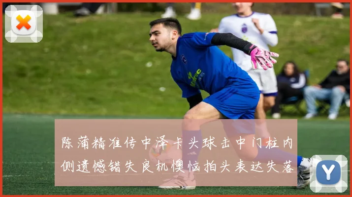 陈蒲精准传中泽卡头球击中门柱内侧遗憾错失良机懊恼拍头表达失落情绪