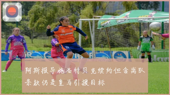 阿斯报导施洛特贝克续约但含离队条款仍是皇马引援目标