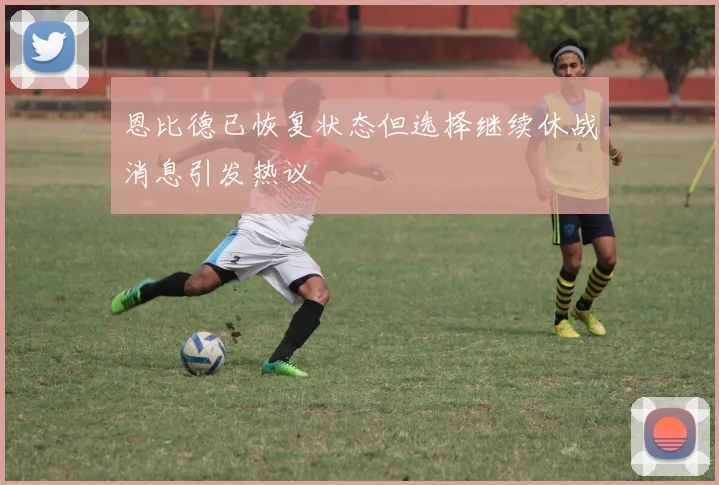 恩比德已恢复状态但选择继续休战消息引发热议