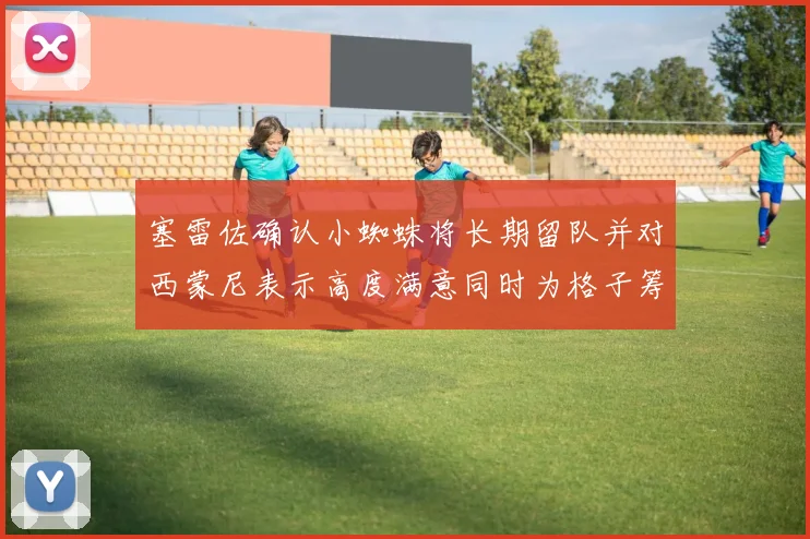 塞雷佐确认小蜘蛛将长期留队并对西蒙尼表示高度满意同时为格子筹办欢送仪式