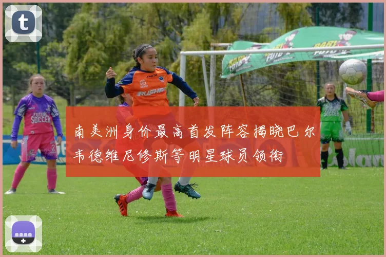 南美洲身价最高首发阵容揭晓巴尔韦德维尼修斯等明星球员领衔