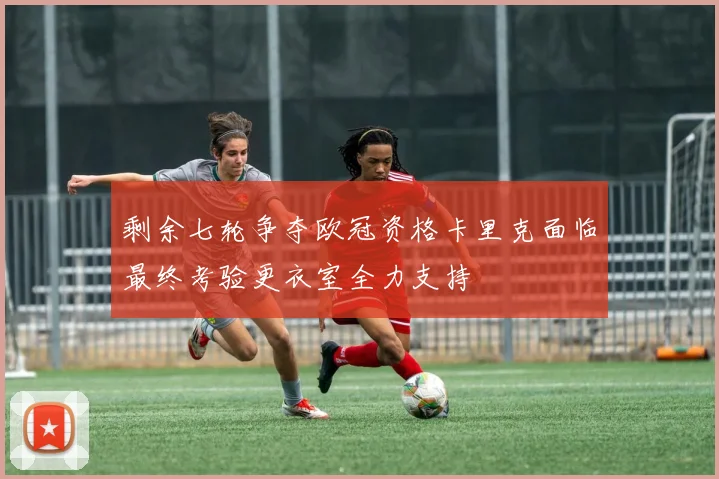 剩余七轮争夺欧冠资格卡里克面临最终考验更衣室全力支持