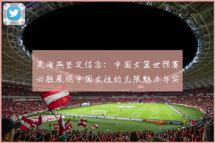 吴海燕坚定信念：中国女篮世预赛必胜展现中国女性的无限魅力与实力