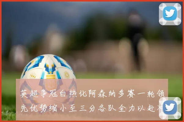 英超争冠白热化阿森纳多赛一轮领先优势缩小至三分各队全力以赴冲刺阶段