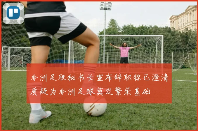 非洲足联秘书长宣布辞职称已澄清质疑为非洲足球奠定繁荣基础