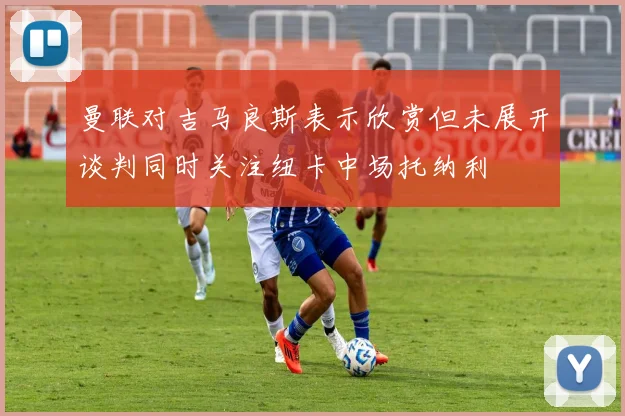曼联对吉马良斯表示欣赏但未展开谈判同时关注纽卡中场托纳利