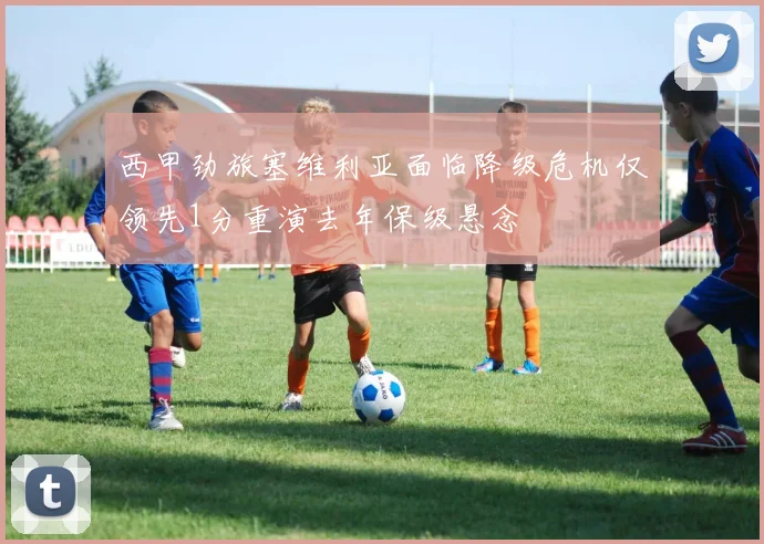 西甲劲旅塞维利亚面临降级危机仅领先1分重演去年保级悬念