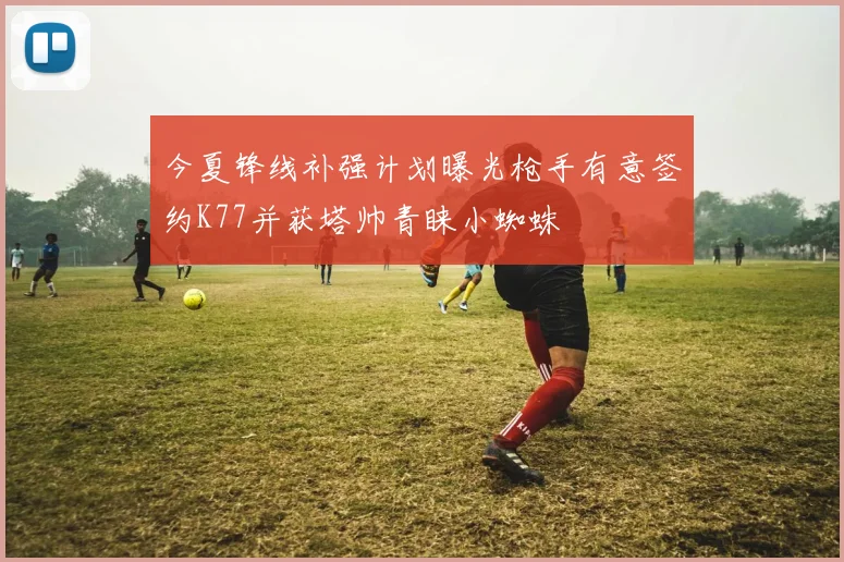 今夏锋线补强计划曝光枪手有意签约K77并获塔帅青睐小蜘蛛
