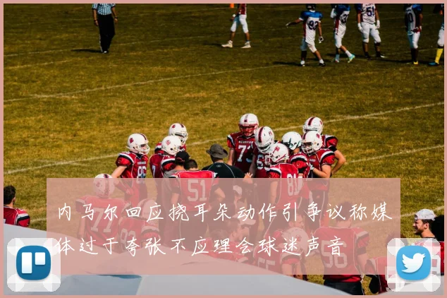内马尔回应挠耳朵动作引争议称媒体过于夸张不应理会球迷声音