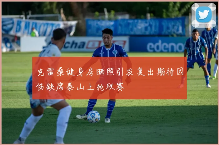 克雷桑健身房晒照引发复出期待因伤缺席泰山上轮联赛