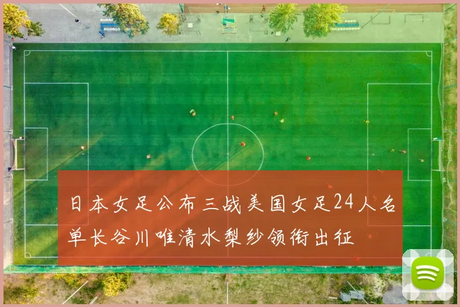日本女足公布三战美国女足24人名单长谷川唯清水梨纱领衔出征