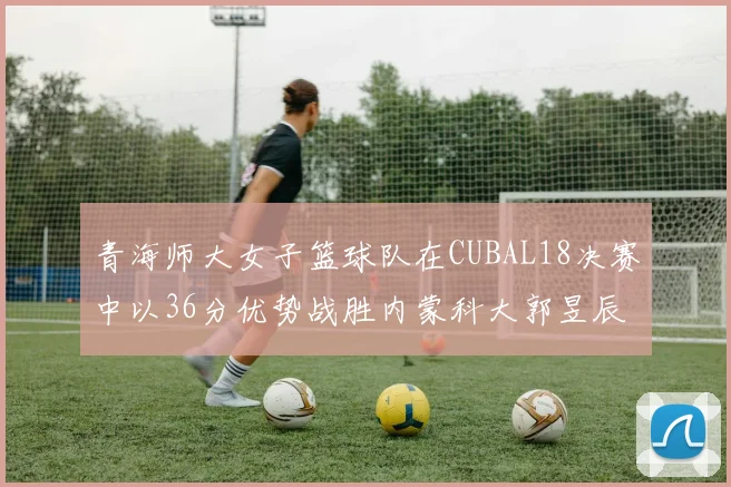 青海师大女子篮球队在CUBAL18决赛中以36分优势战胜内蒙科大郭昱辰表现出色