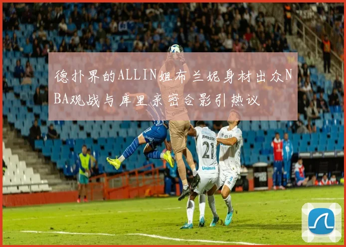 德扑界的ALLIN姐布兰妮身材出众NBA观战与库里亲密合影引热议