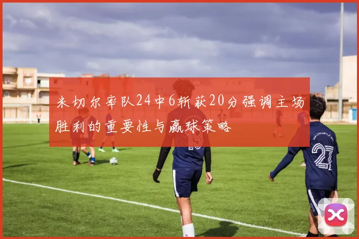 米切尔率队24中6斩获20分强调主场胜利的重要性与赢球策略