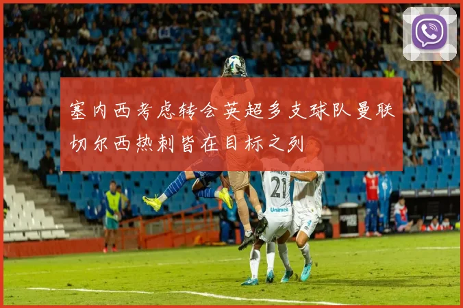 塞内西考虑转会英超多支球队曼联切尔西热刺皆在目标之列