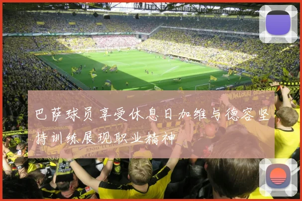 巴萨球员享受休息日加维与德容坚持训练展现职业精神