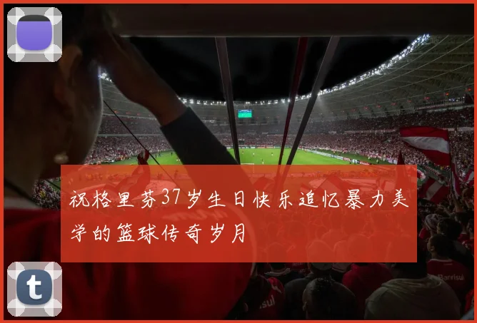 祝格里芬37岁生日快乐追忆暴力美学的篮球传奇岁月
