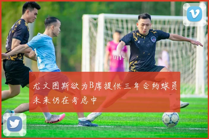 尤文图斯欲为B席提供三年合约球员未来仍在考虑中