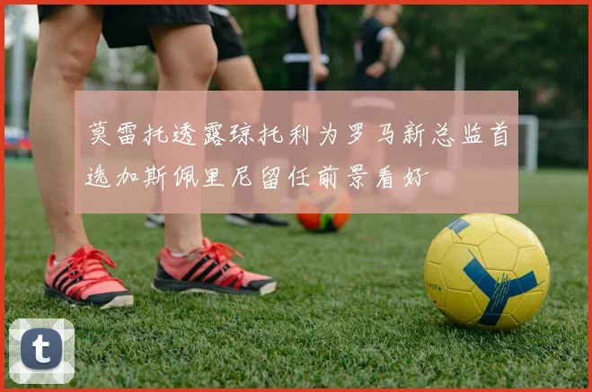 莫雷托透露琼托利为罗马新总监首选加斯佩里尼留任前景看好