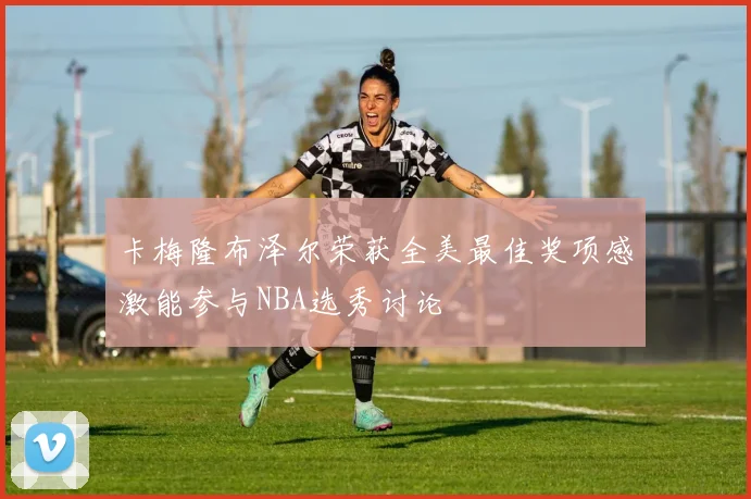 卡梅隆布泽尔荣获全美最佳奖项感激能参与NBA选秀讨论