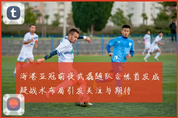 海港亚冠前夜武磊随队合练首发成疑战术布局引发关注与期待