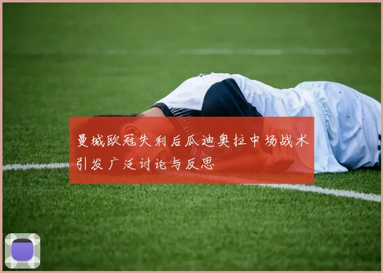 曼城欧冠失利后瓜迪奥拉中场战术引发广泛讨论与反思